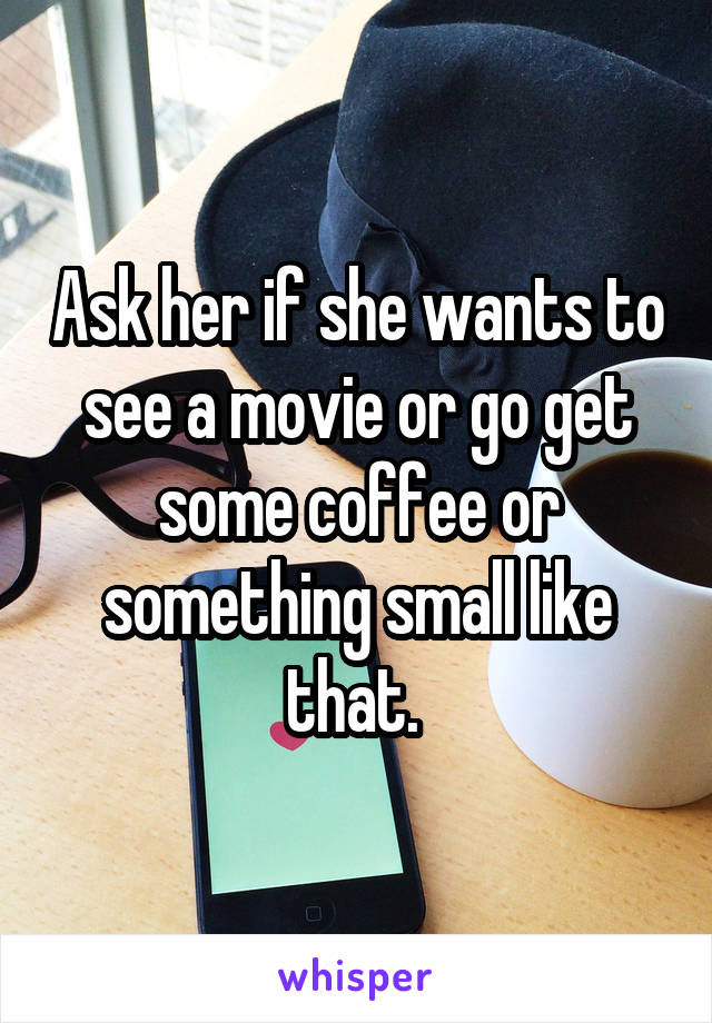 Ask her if she wants to see a movie or go get some coffee or something small like that. 