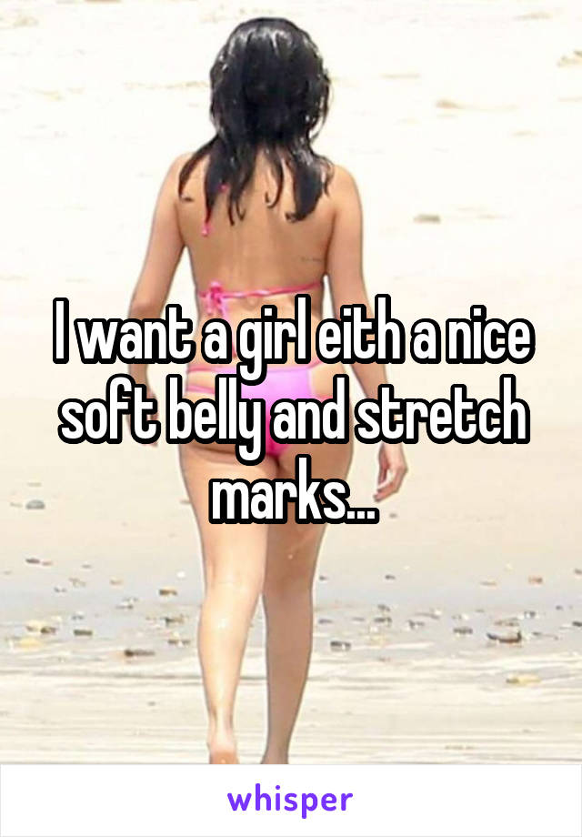 I want a girl eith a nice soft belly and stretch marks...