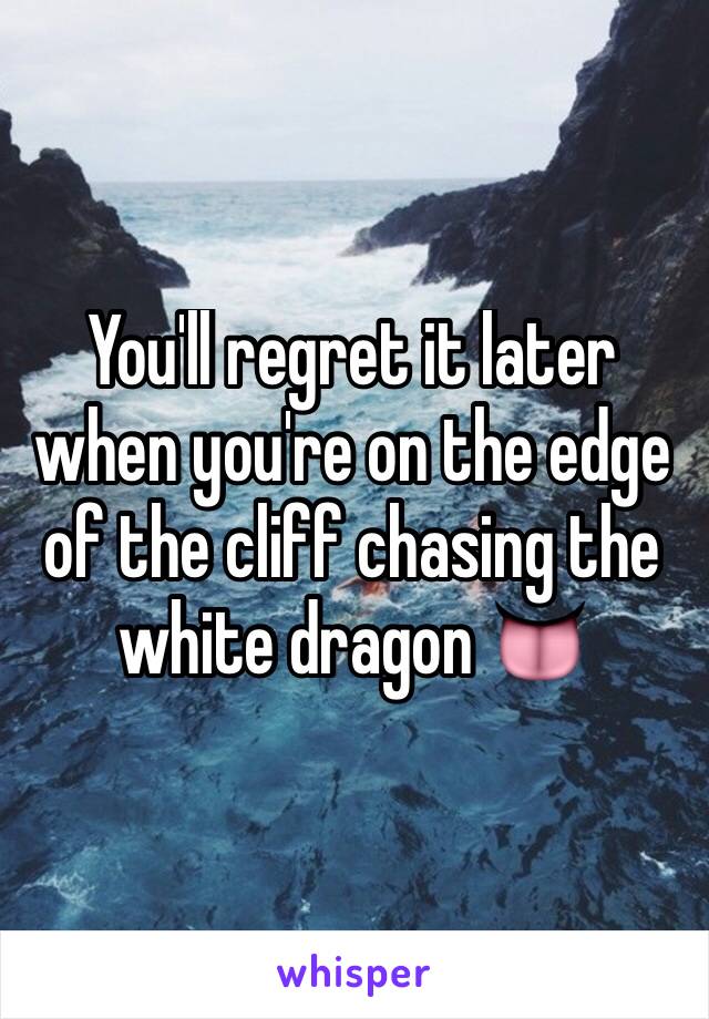 You'll regret it later when you're on the edge of the cliff chasing the white dragon 👅