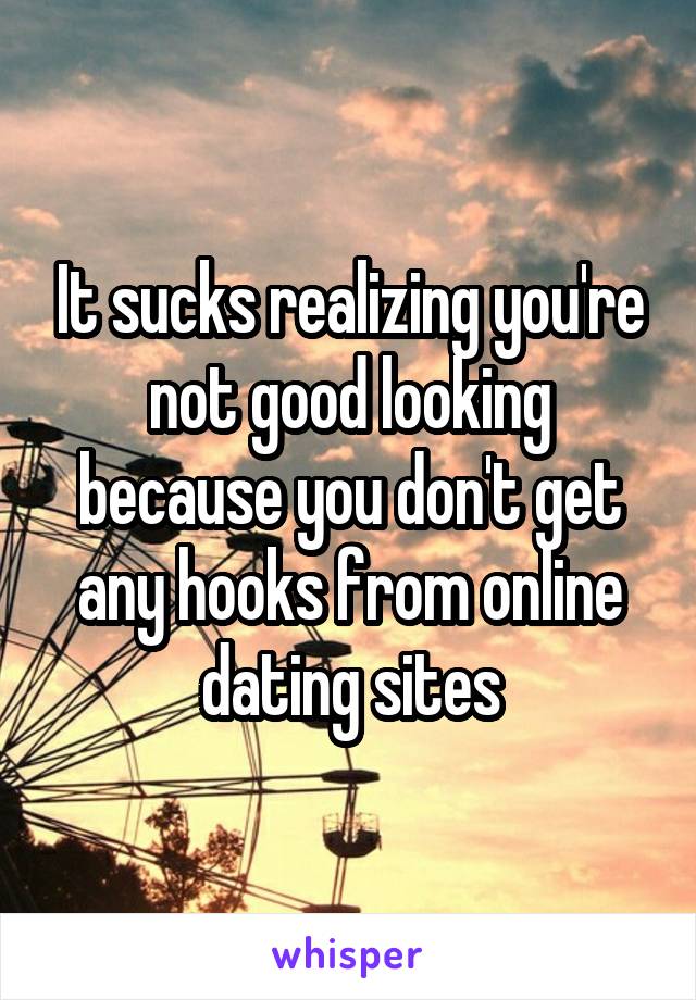 It sucks realizing you're not good looking because you don't get any hooks from online dating sites