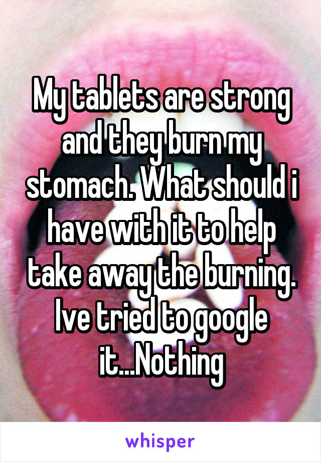 My tablets are strong and they burn my stomach. What should i have with it to help take away the burning. Ive tried to google it...Nothing