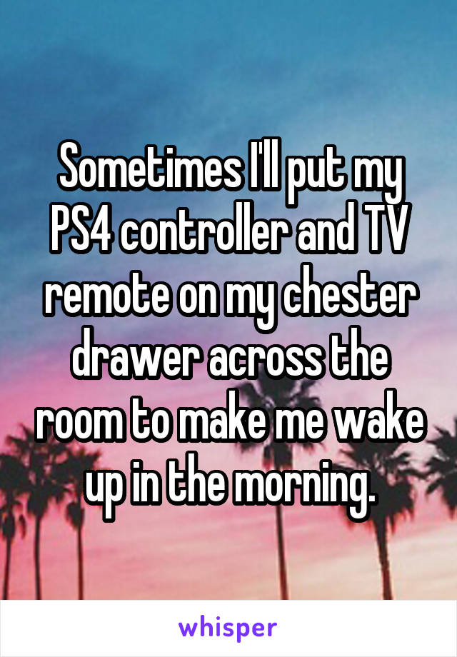 Sometimes I'll put my PS4 controller and TV remote on my chester drawer across the room to make me wake up in the morning.