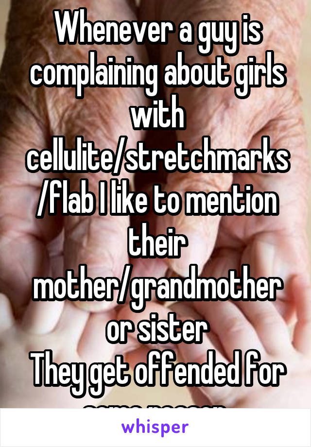 Whenever a guy is complaining about girls with cellulite/stretchmarks/flab I like to mention their mother/grandmother or sister
They get offended for some reason 