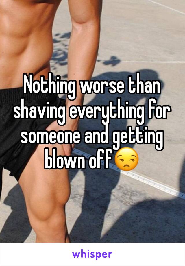 Nothing worse than shaving everything for someone and getting blown off😒 