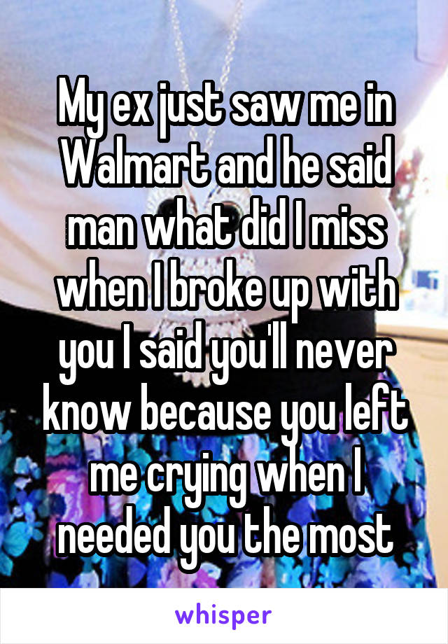 My ex just saw me in Walmart and he said man what did I miss when I broke up with you I said you'll never know because you left me crying when I needed you the most