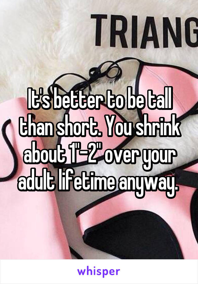 It's better to be tall than short. You shrink about 1"-2" over your adult lifetime anyway. 