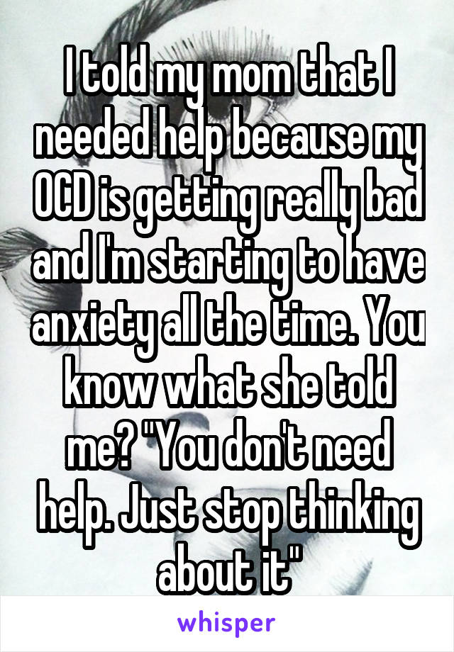 I told my mom that I needed help because my OCD is getting really bad and I'm starting to have anxiety all the time. You know what she told me? "You don't need help. Just stop thinking about it"