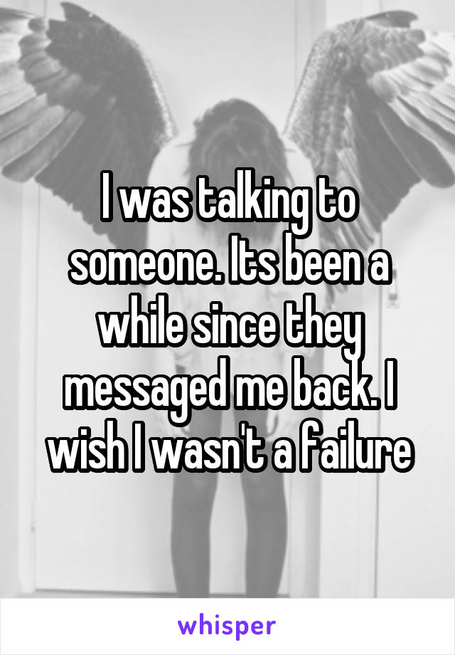 I was talking to someone. Its been a while since they messaged me back. I wish I wasn't a failure