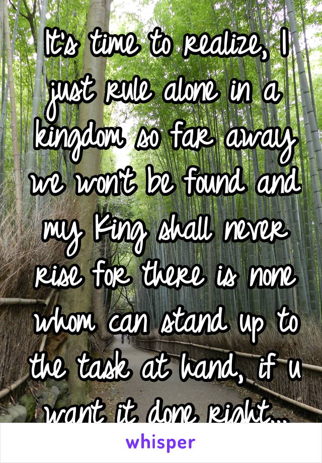 It's time to realize, I just rule alone in a kingdom so far away we won't be found and my King shall never rise for there is none whom can stand up to the task at hand, if u want it done right...