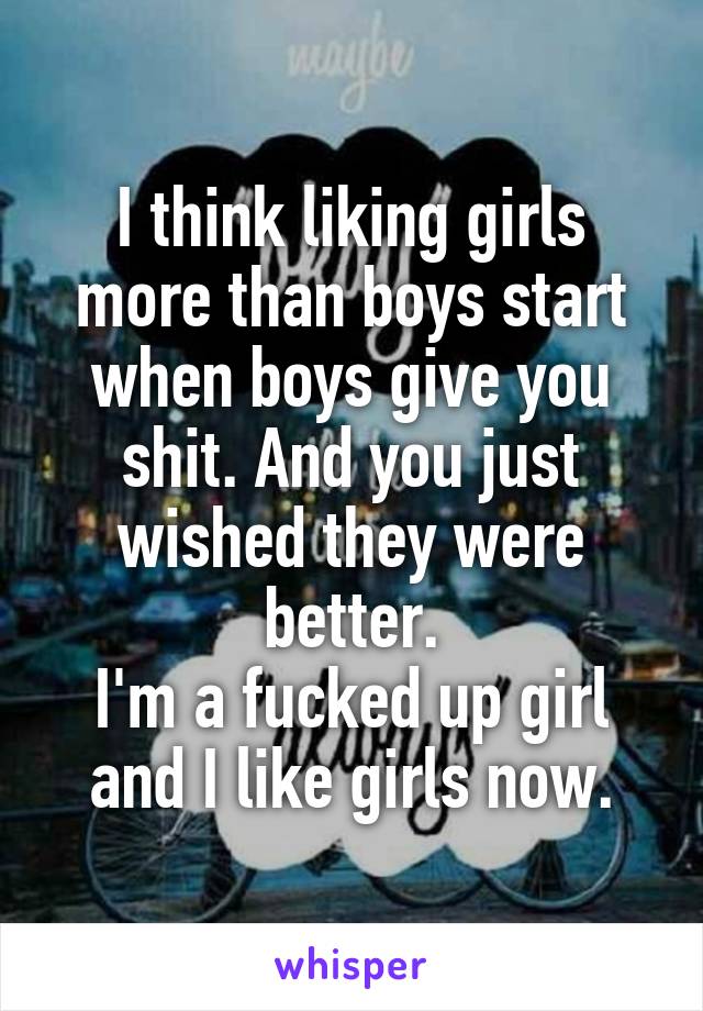 I think liking girls more than boys start when boys give you shit. And you just wished they were better.
I'm a fucked up girl and I like girls now.