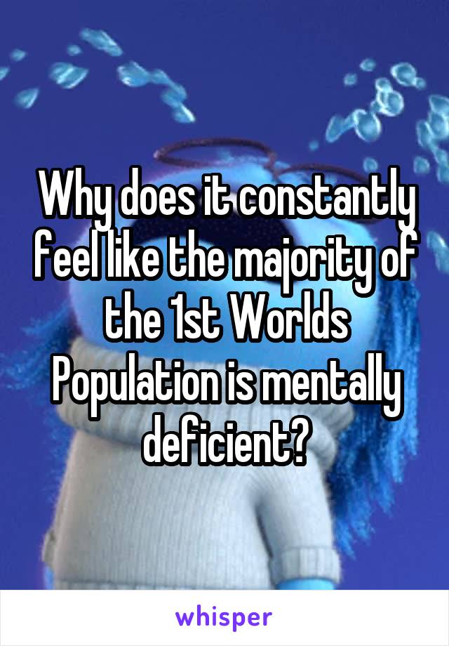 Why does it constantly feel like the majority of the 1st Worlds Population is mentally deficient?