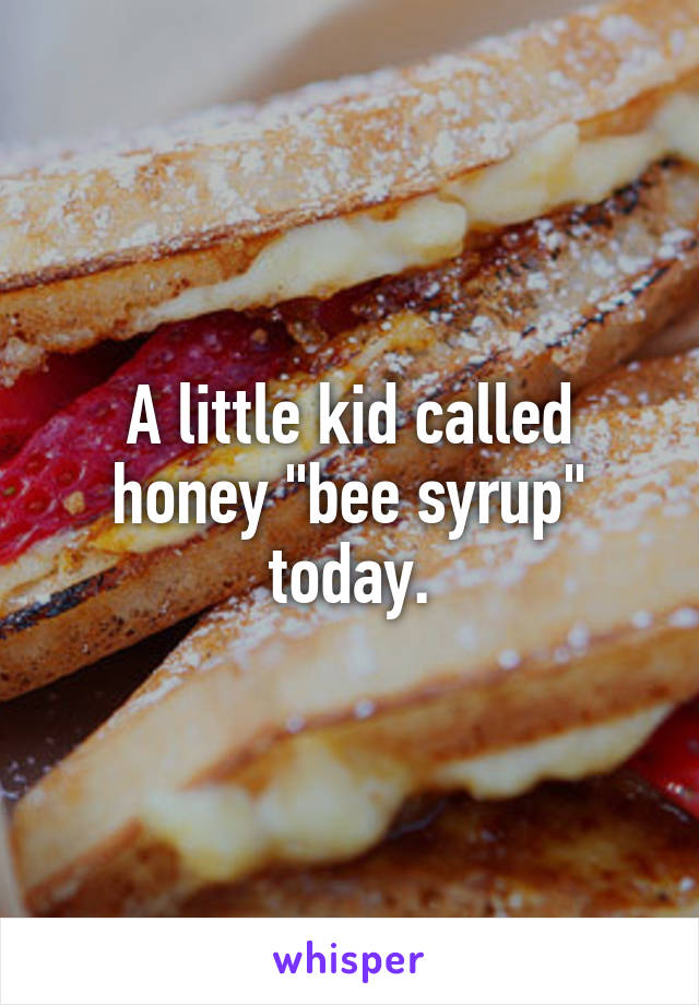 A little kid called honey "bee syrup" today.