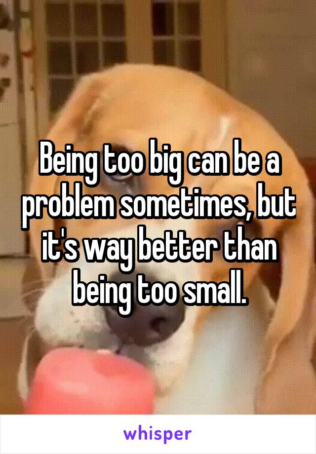 Being too big can be a problem sometimes, but it's way better than being too small.