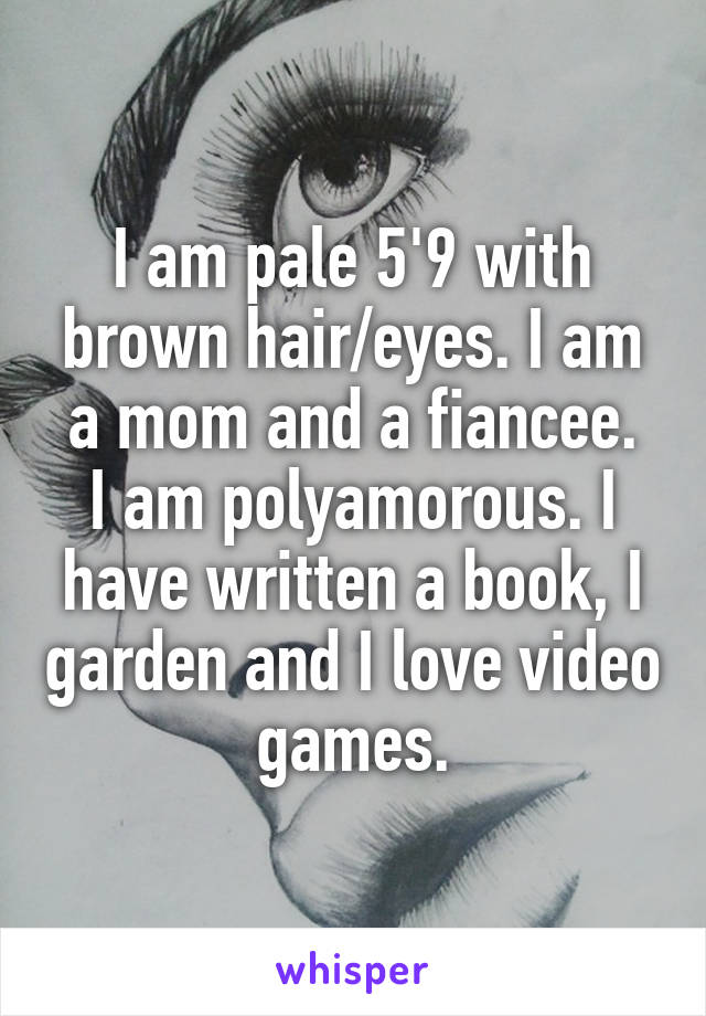 I am pale 5'9 with brown hair/eyes. I am a mom and a fiancee.
I am polyamorous. I have written a book, I garden and I love video games.