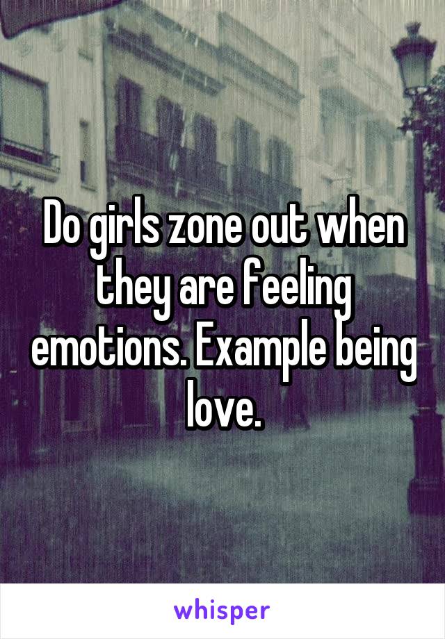 Do girls zone out when they are feeling emotions. Example being love.