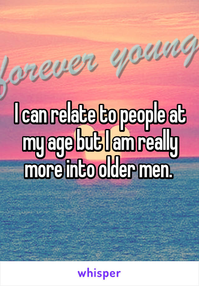 I can relate to people at my age but I am really more into older men. 