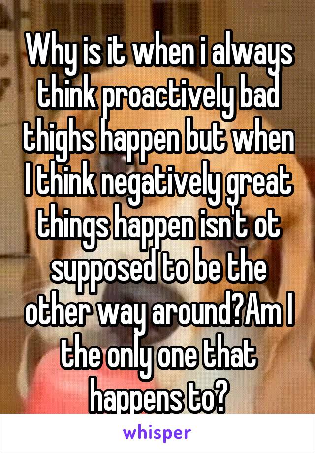 Why is it when i always think proactively bad thighs happen but when I think negatively great things happen isn't ot supposed to be the other way around?Am I the only one that happens to?