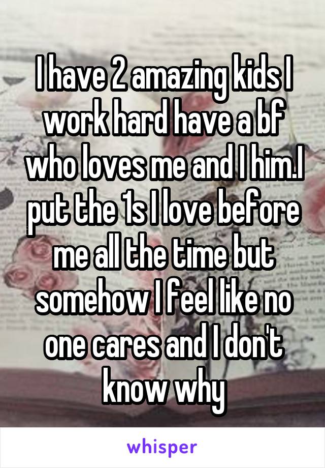 I have 2 amazing kids I work hard have a bf who loves me and I him.I put the 1s I love before me all the time but somehow I feel like no one cares and I don't know why