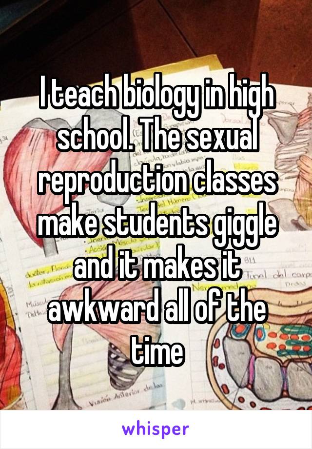 I teach biology in high school. The sexual reproduction classes make students giggle and it makes it awkward all of the time