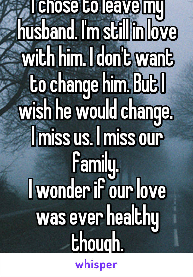 I chose to leave my husband. I'm still in love with him. I don't want to change him. But I wish he would change. 
I miss us. I miss our family. 
I wonder if our love was ever healthy though.
