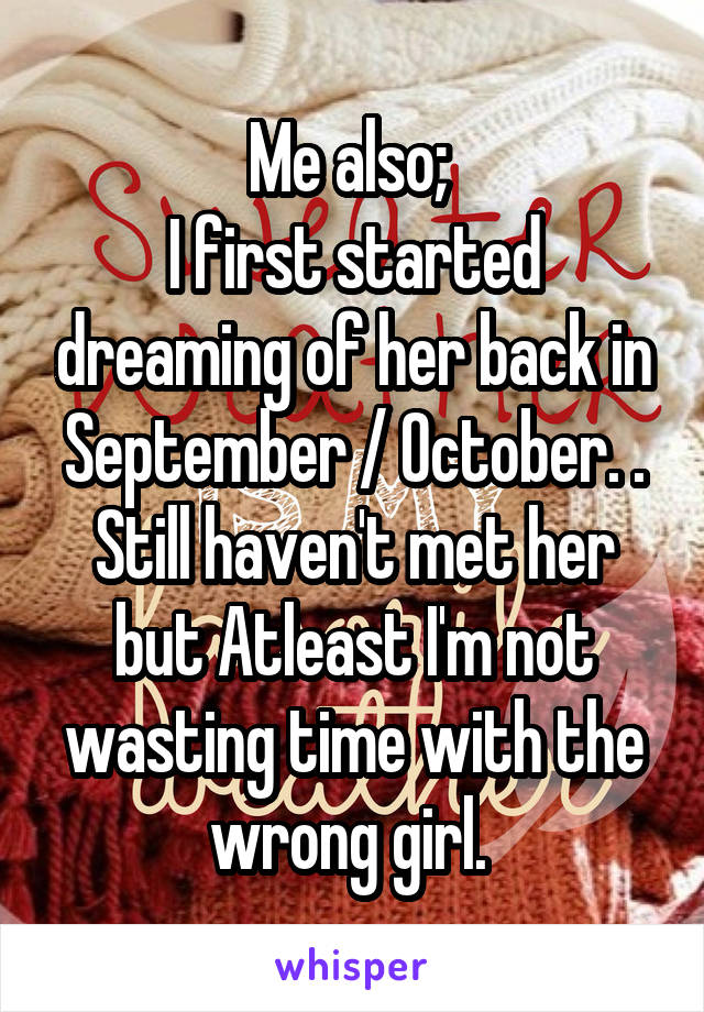 Me also; 
I first started dreaming of her back in September / October. . Still haven't met her but Atleast I'm not wasting time with the wrong girl. 