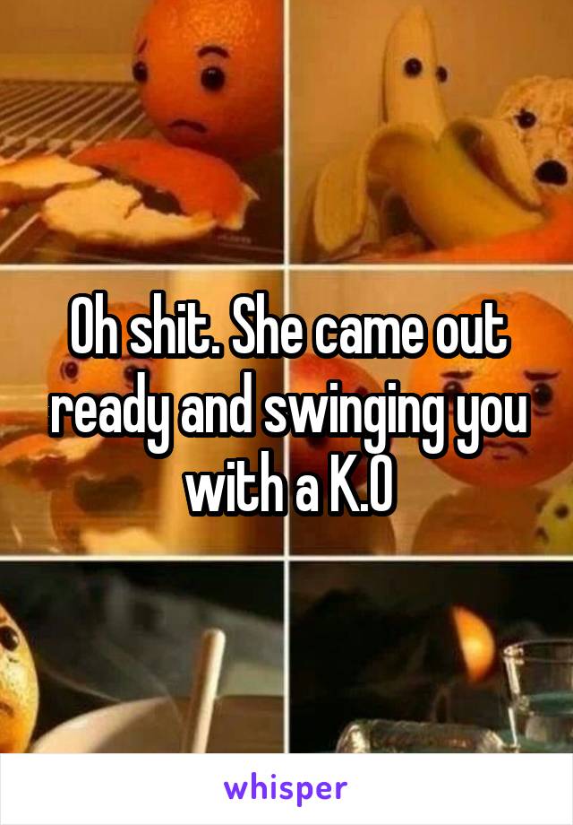 Oh shit. She came out ready and swinging you with a K.O