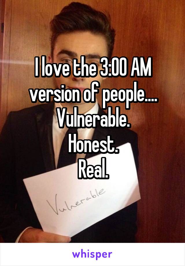 I love the 3:00 AM version of people....
Vulnerable.
Honest.
Real.
