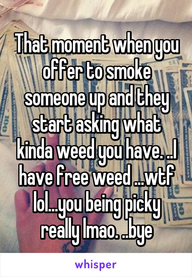 That moment when you offer to smoke someone up and they start asking what kinda weed you have. ..I have free weed ...wtf lol...you being picky really lmao. ..bye