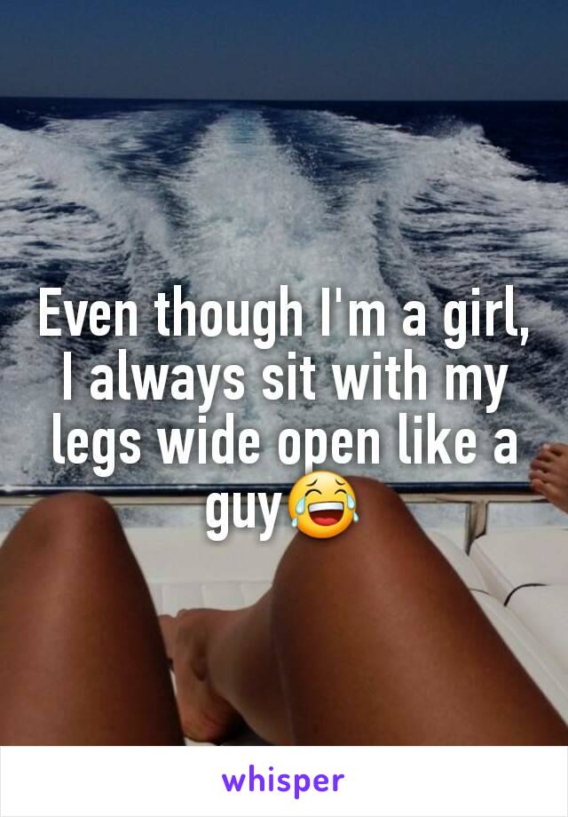 Even though I'm a girl, I always sit with my legs wide open like a guy😂