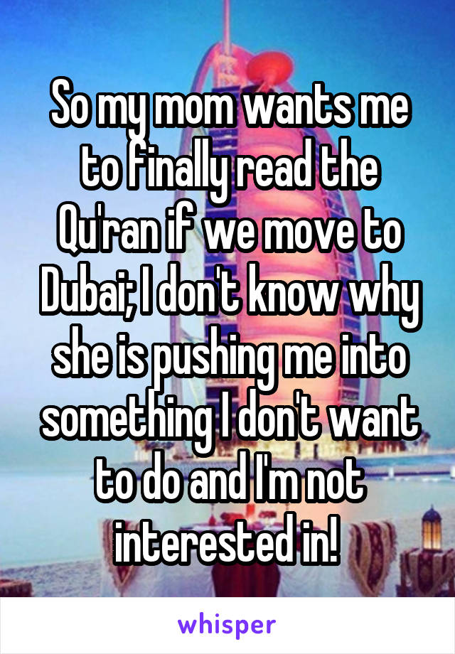 So my mom wants me to finally read the Qu'ran if we move to Dubai; I don't know why she is pushing me into something I don't want to do and I'm not interested in! 