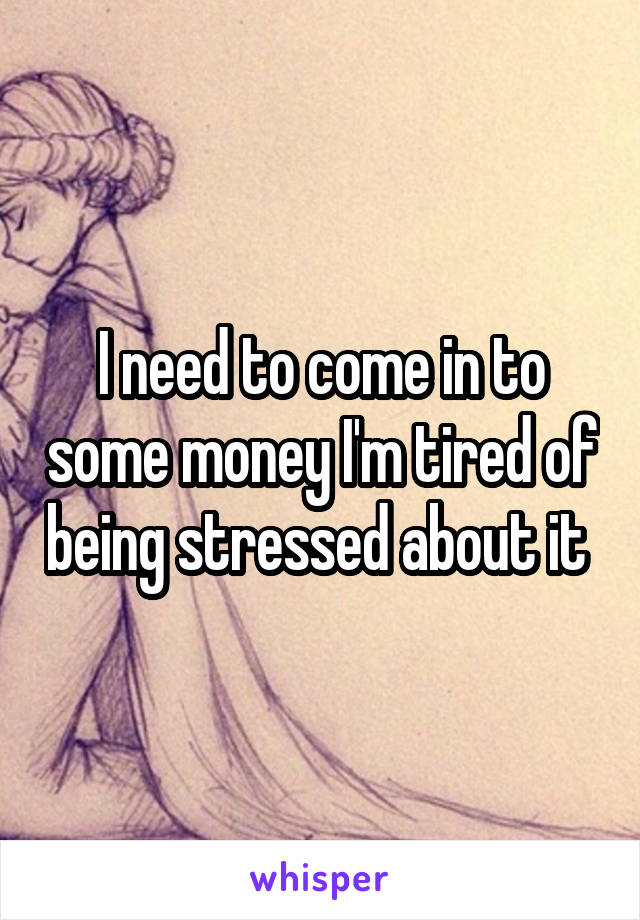 I need to come in to some money I'm tired of being stressed about it 