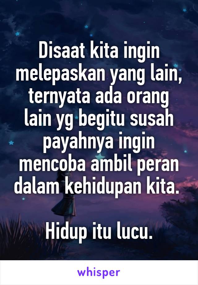 Disaat kita ingin melepaskan yang lain, ternyata ada orang lain yg begitu susah payahnya ingin mencoba ambil peran dalam kehidupan kita. 

Hidup itu lucu.