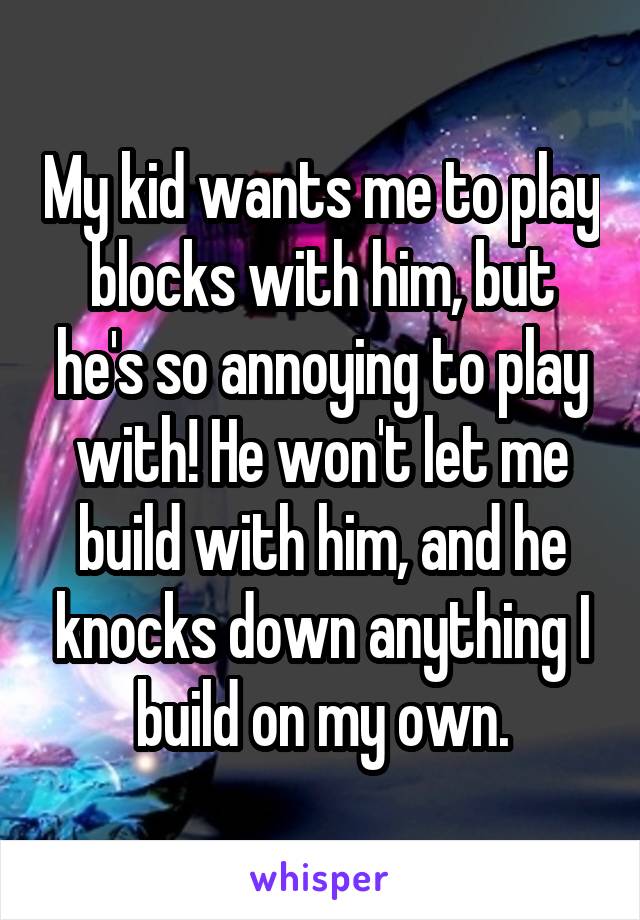 My kid wants me to play blocks with him, but he's so annoying to play with! He won't let me build with him, and he knocks down anything I build on my own.