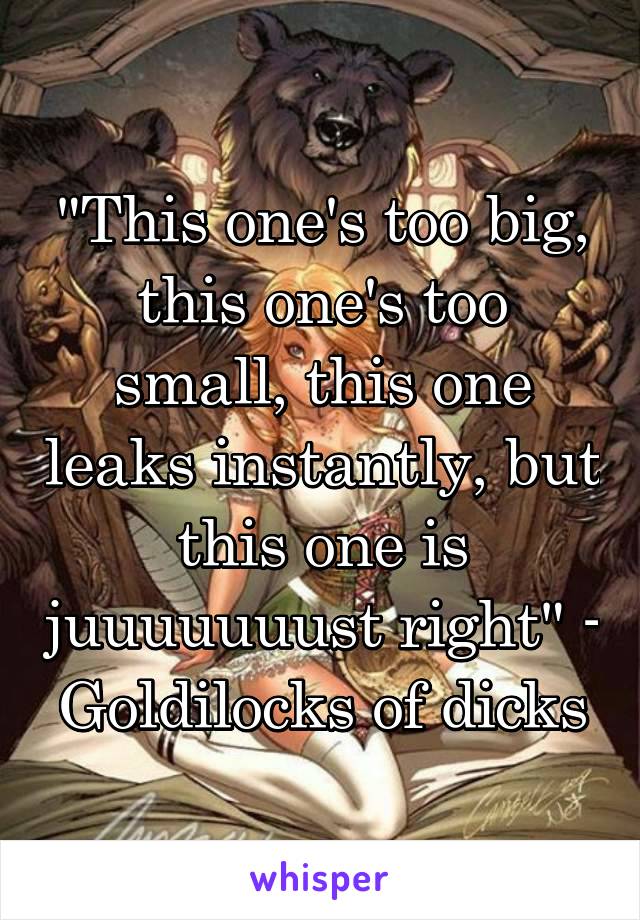 "This one's too big, this one's too small, this one leaks instantly, but this one is juuuuuuust right" - Goldilocks of dicks