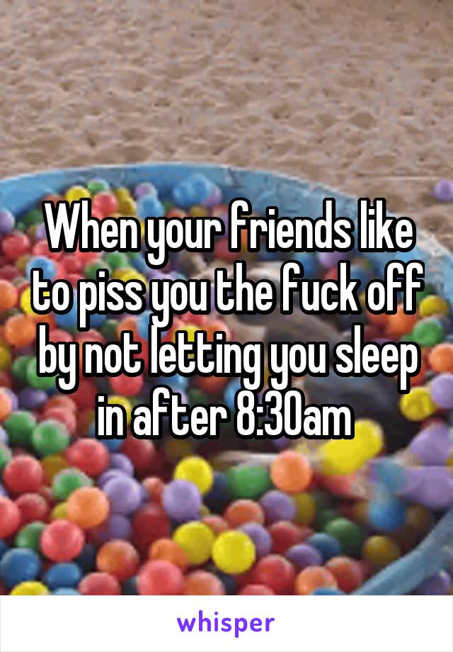 When your friends like to piss you the fuck off by not letting you sleep in after 8:30am 