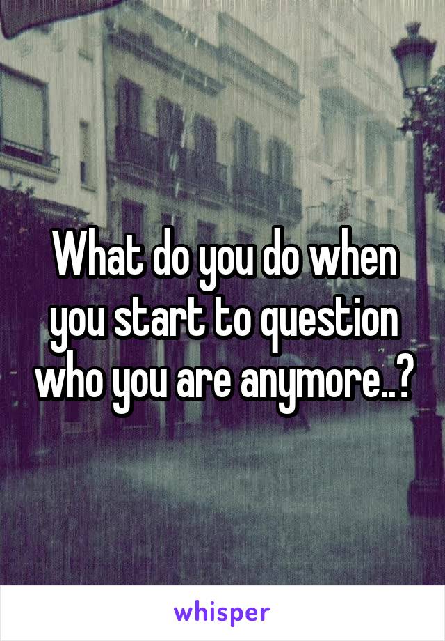 What do you do when you start to question who you are anymore..?