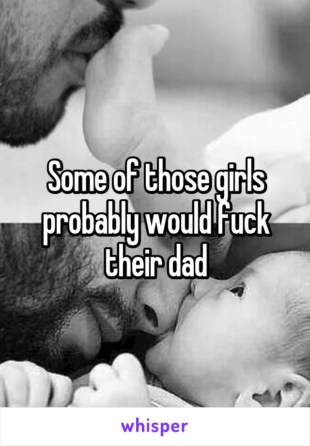 Some of those girls probably would fuck their dad