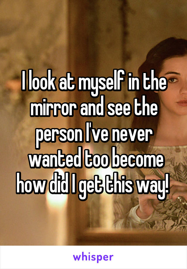 I look at myself in the mirror and see the person I've never
 wanted too become how did I get this way! 