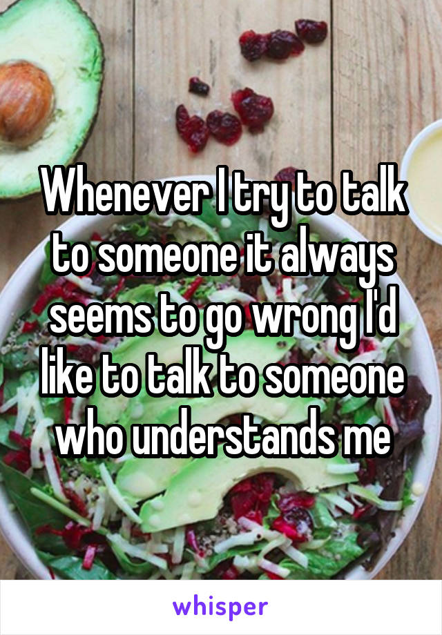 Whenever I try to talk to someone it always seems to go wrong I'd like to talk to someone who understands me