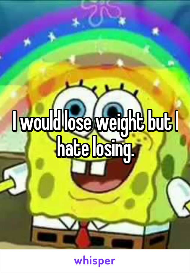 I would lose weight but I hate losing.