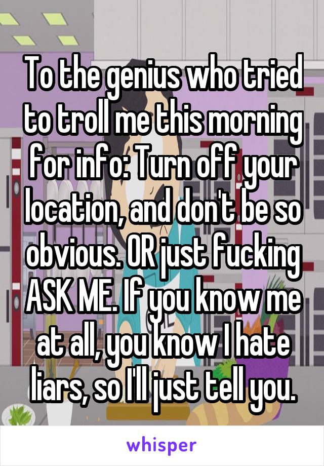 To the genius who tried to troll me this morning for info: Turn off your location, and don't be so obvious. OR just fucking ASK ME. If you know me at all, you know I hate liars, so I'll just tell you.