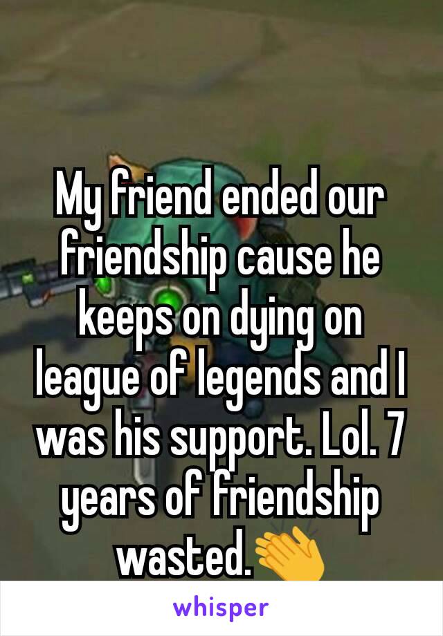 My friend ended our friendship cause he keeps on dying on league of legends and I was his support. Lol. 7 years of friendship wasted.👏