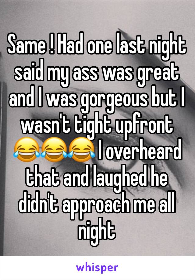 Same ! Had one last night said my ass was great and I was gorgeous but I wasn't tight upfront 😂😂😂 I overheard that and laughed he didn't approach me all night 