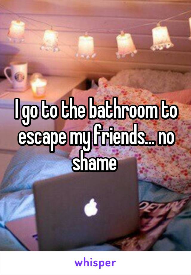 I go to the bathroom to escape my friends... no shame 