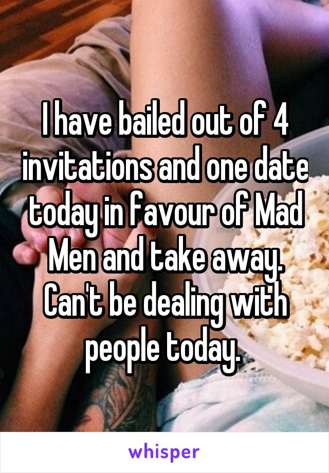 I have bailed out of 4 invitations and one date today in favour of Mad Men and take away. Can't be dealing with people today. 