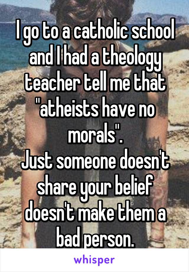 I go to a catholic school and I had a theology teacher tell me that "atheists have no morals".
Just someone doesn't share your belief doesn't make them a bad person.