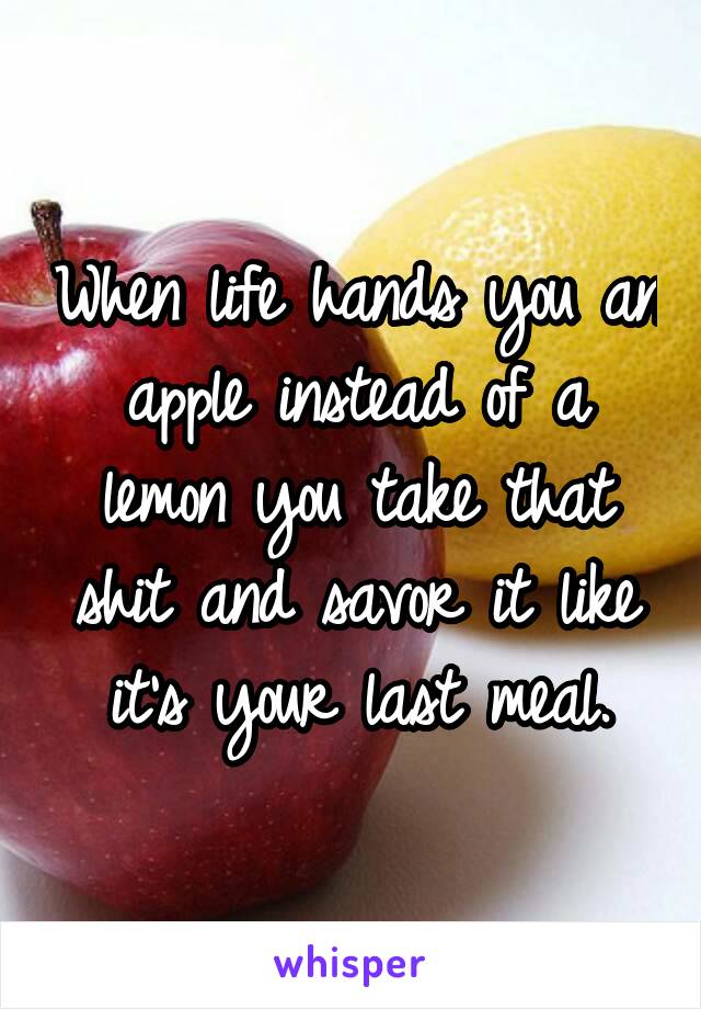 When life hands you an apple instead of a lemon you take that shit and savor it like it's your last meal.