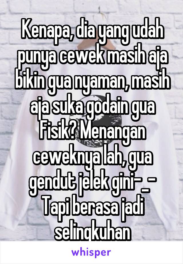 Kenapa, dia yang udah punya cewek masih aja bikin gua nyaman, masih aja suka godain gua
Fisik? Menangan ceweknya lah, gua gendut jelek gini-_-
Tapi berasa jadi selingkuhan