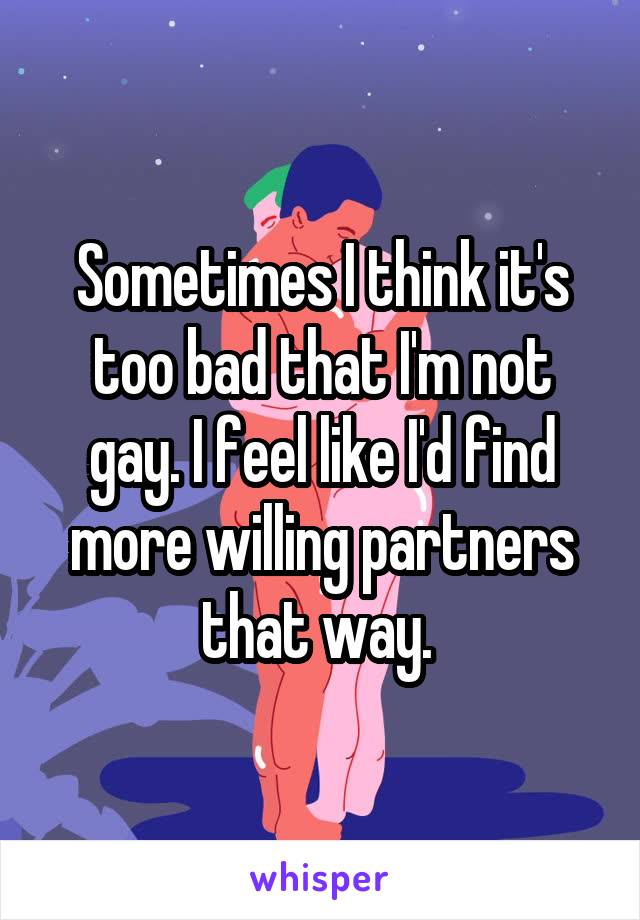 Sometimes I think it's too bad that I'm not gay. I feel like I'd find more willing partners that way. 