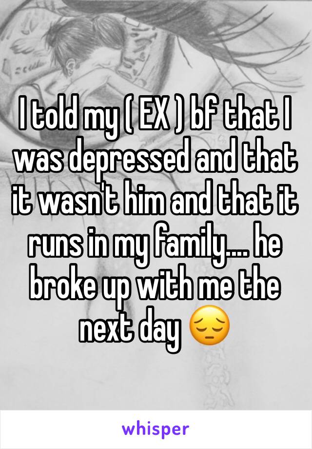 I told my ( EX ) bf that I was depressed and that it wasn't him and that it runs in my family.... he broke up with me the next day 😔